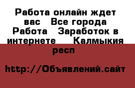 Работа онлайн ждет вас - Все города Работа » Заработок в интернете   . Калмыкия респ.